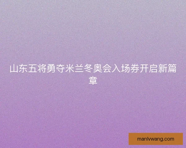 山东五将勇夺米兰冬奥会入场券开启新篇章