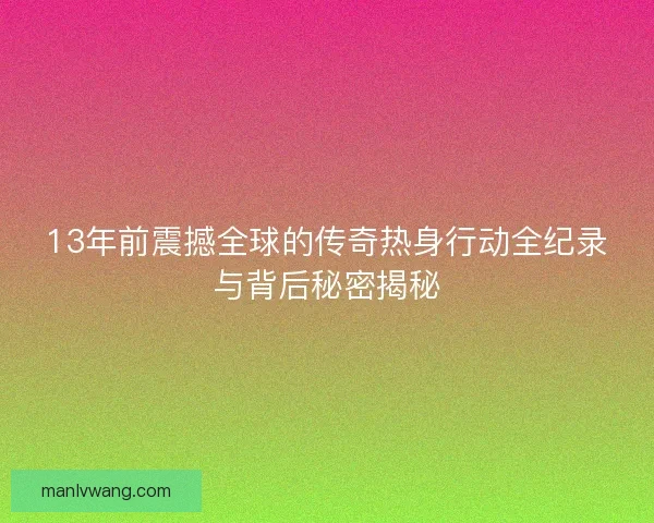 13年前震撼全球的传奇热身行动全纪录与背后秘密揭秘
