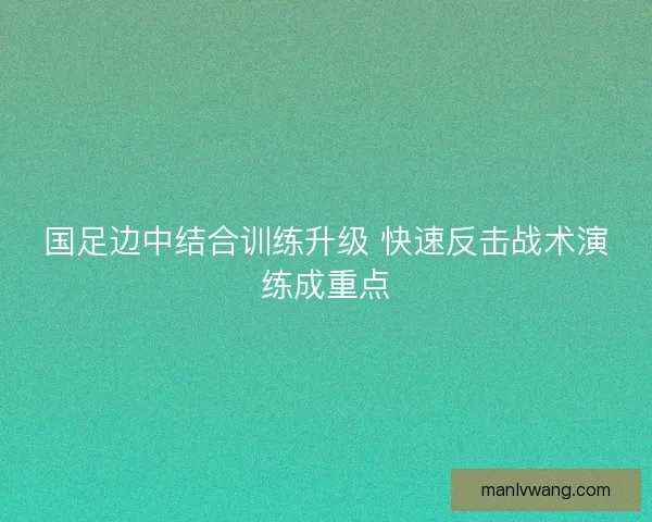 国足边中结合训练升级 快速反击战术演练成重点